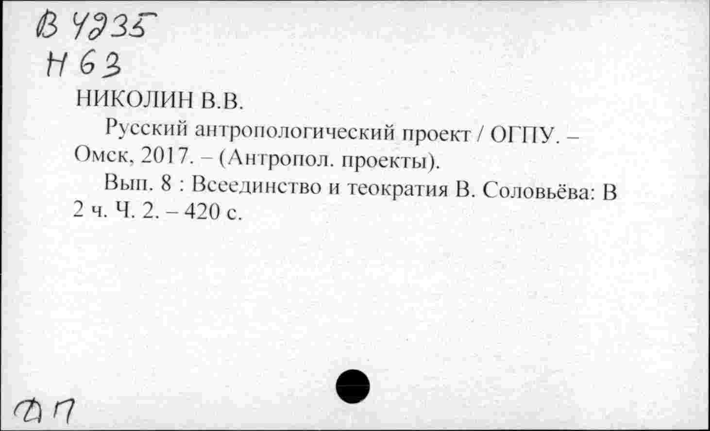 ﻿в 4336
Н 63
НИКОЛИН в.в.
Русский антропологический проект / ОГПУ. -Омск. 201 7. - (Антропол. проекты).
Вып. 8 : Всеединство и теократия В. Соловьёва- В 2 ч. Ч. 2.-420 с.